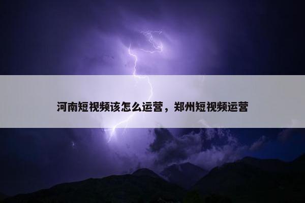 河南短视频该怎么运营，郑州短视频运营