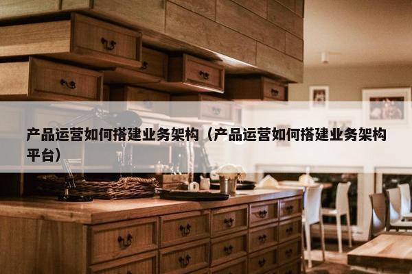 产品运营如何搭建业务架构（产品运营如何搭建业务架构平台）