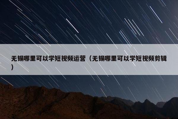 无锡哪里可以学短视频运营（无锡哪里可以学短视频剪辑）