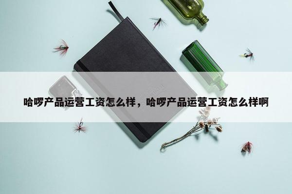 哈啰产品运营工资怎么样，哈啰产品运营工资怎么样啊