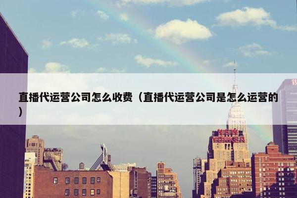 直播代运营公司怎么收费（直播代运营公司是怎么运营的）