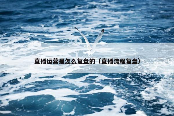 直播运营是怎么复盘的（直播流程复盘）