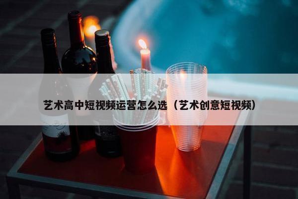 艺术高中短视频运营怎么选（艺术创意短视频）