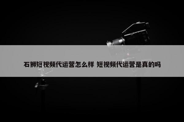 石狮短视频代运营怎么样 短视频代运营是真的吗