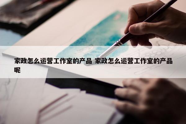 家政怎么运营工作室的产品 家政怎么运营工作室的产品呢