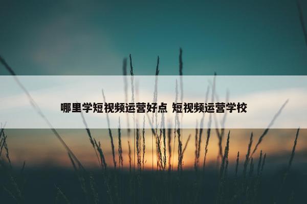 哪里学短视频运营好点 短视频运营学校