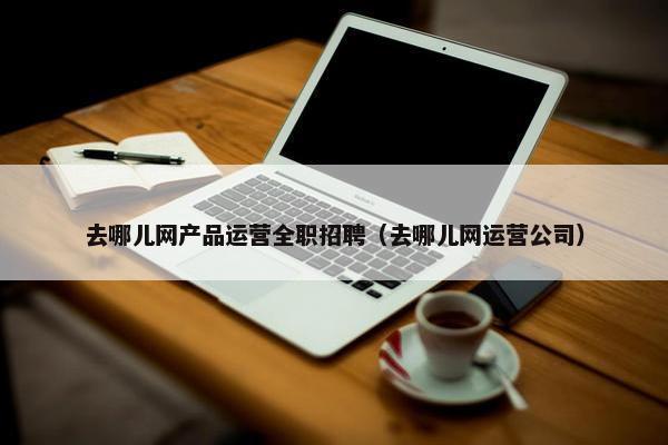 去哪儿网产品运营全职招聘（去哪儿网运营公司）