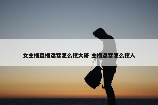 女主播直播运营怎么挖大哥 主播运营怎么挖人