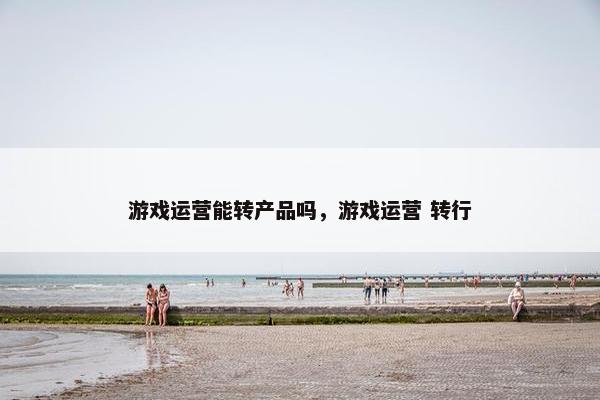 游戏运营能转产品吗，游戏运营 转行