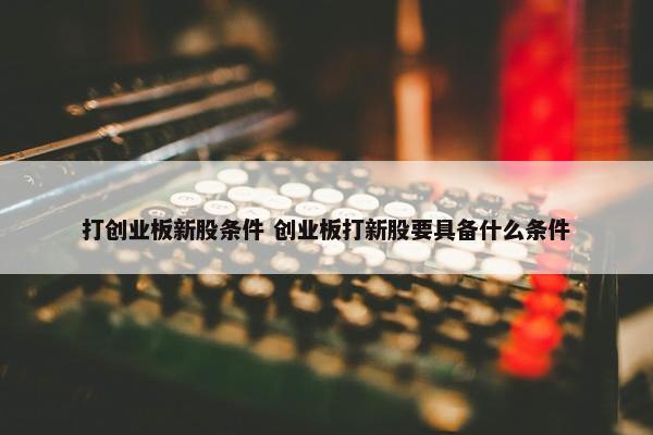 打创业板新股条件 创业板打新股要具备什么条件