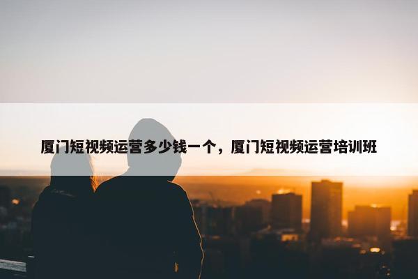 厦门短视频运营多少钱一个，厦门短视频运营培训班