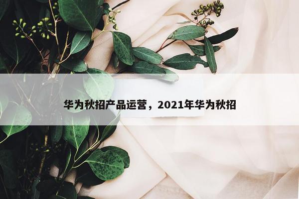 华为秋招产品运营，2021年华为秋招