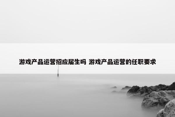 游戏产品运营招应届生吗 游戏产品运营的任职要求