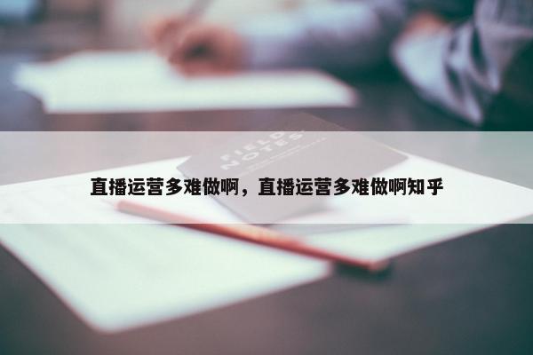 直播运营多难做啊，直播运营多难做啊知乎