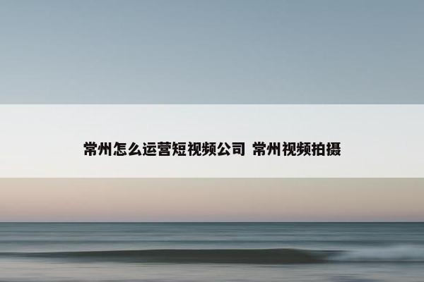 常州怎么运营短视频公司 常州视频拍摄