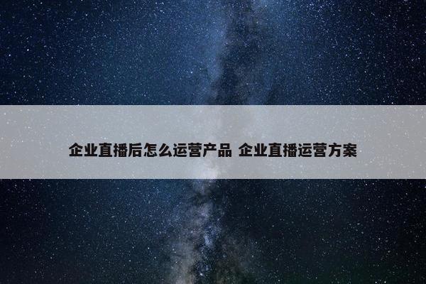 企业直播后怎么运营产品 企业直播运营方案