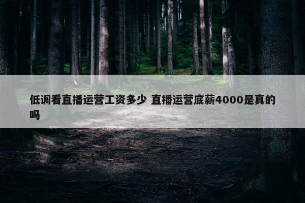 低调看直播运营工资多少 直播运营底薪4000是真的吗