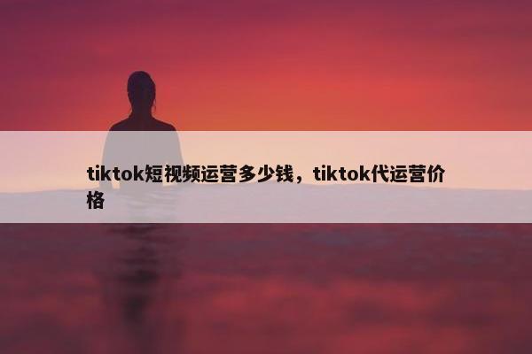 tiktok短视频运营多少钱，tiktok代运营价格