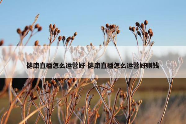 健康直播怎么运营好 健康直播怎么运营好赚钱