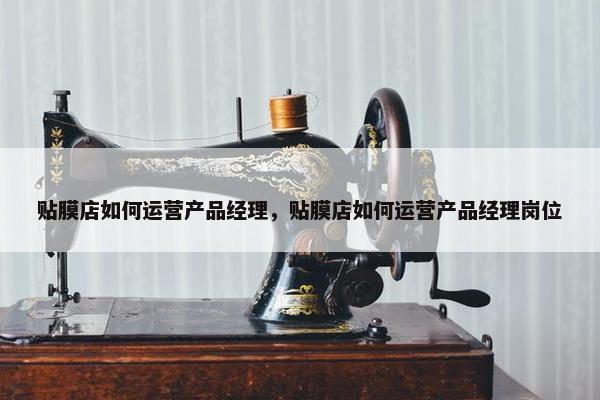 贴膜店如何运营产品经理，贴膜店如何运营产品经理岗位