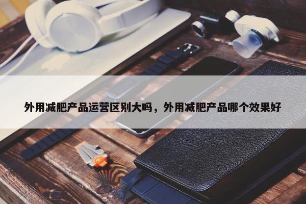 外用减肥产品运营区别大吗，外用减肥产品哪个效果好