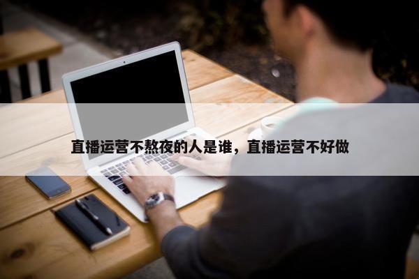 直播运营不熬夜的人是谁，直播运营不好做