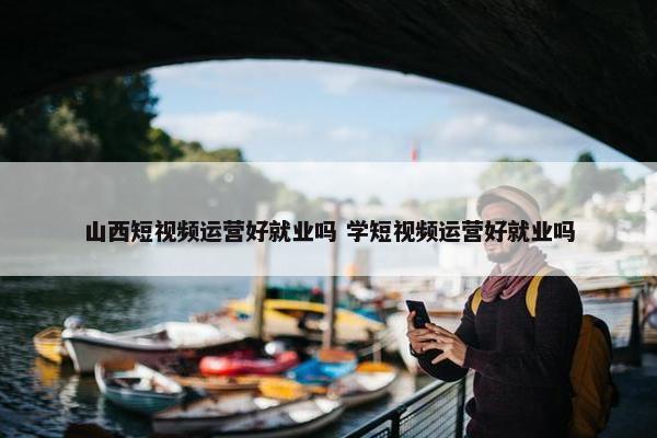 山西短视频运营好就业吗 学短视频运营好就业吗