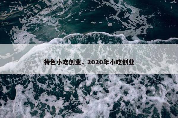 特色小吃创业，2020年小吃创业