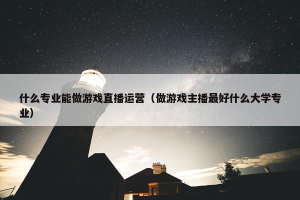 什么专业能做游戏直播运营（做游戏主播最好什么大学专业）