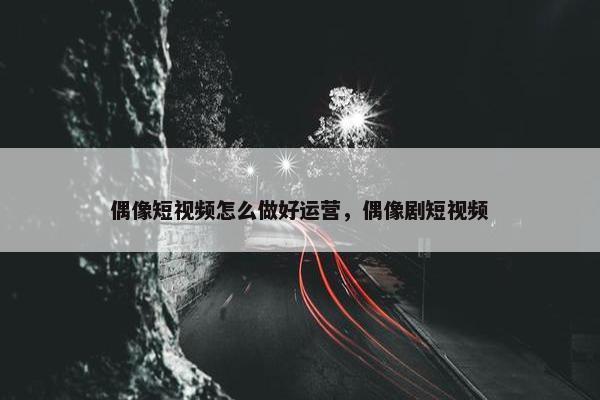 偶像短视频怎么做好运营，偶像剧短视频