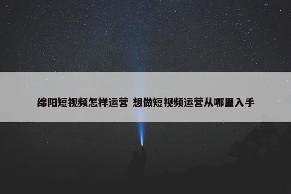 绵阳短视频怎样运营 想做短视频运营从哪里入手