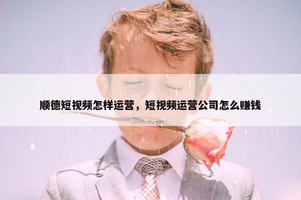 顺德短视频怎样运营，短视频运营公司怎么赚钱