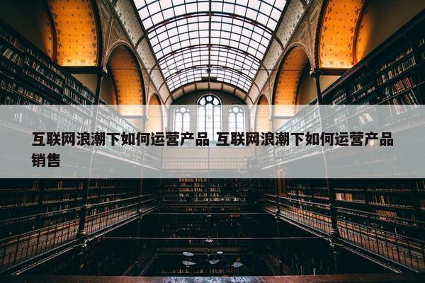 互联网浪潮下如何运营产品 互联网浪潮下如何运营产品销售