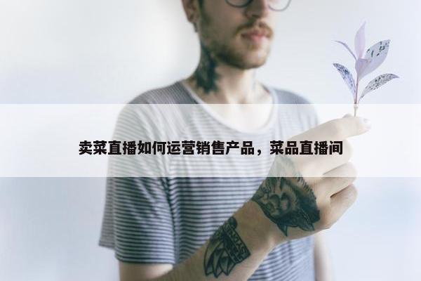 卖菜直播如何运营销售产品，菜品直播间