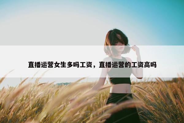 直播运营女生多吗工资，直播运营的工资高吗