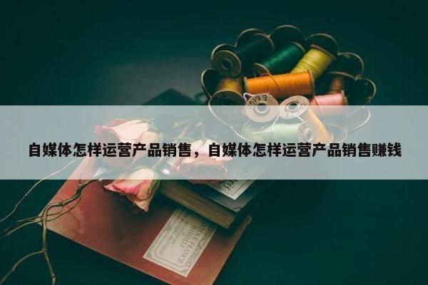 自媒体怎样运营产品销售，自媒体怎样运营产品销售赚钱