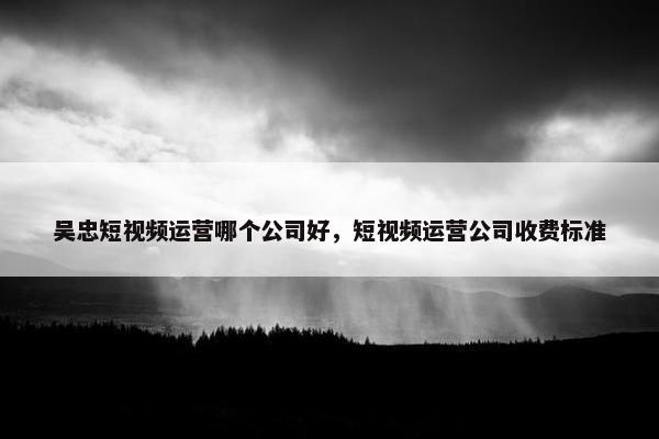 吴忠短视频运营哪个公司好，短视频运营公司收费标准