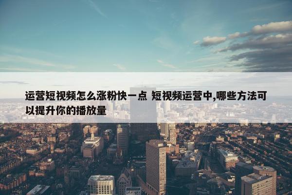 运营短视频怎么涨粉快一点 短视频运营中,哪些方法可以提升你的播放量