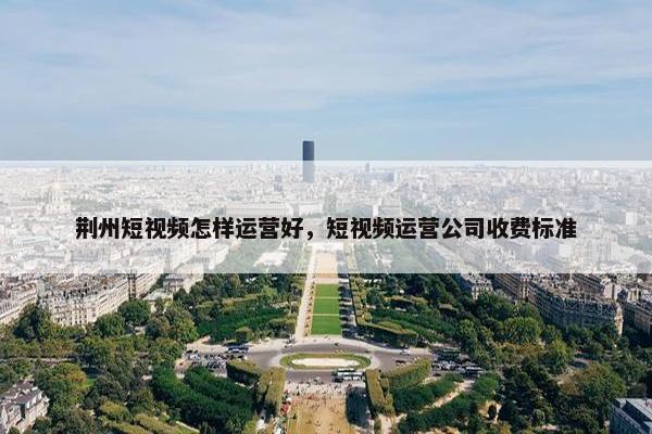 荆州短视频怎样运营好，短视频运营公司收费标准