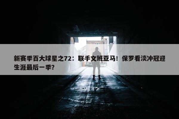 新赛季百大球星之72：联手文班亚马！保罗看淡冲冠迎生涯最后一季？