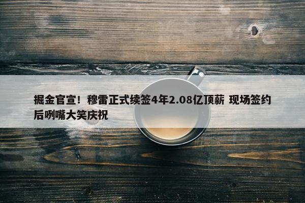 掘金官宣！穆雷正式续签4年2.08亿顶薪 现场签约后咧嘴大笑庆祝