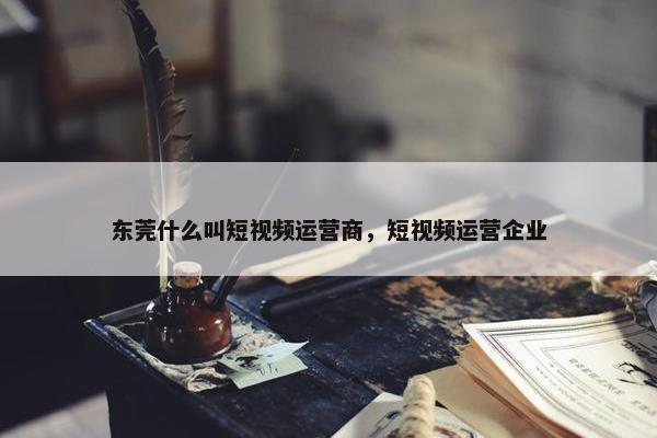 东莞什么叫短视频运营商，短视频运营企业