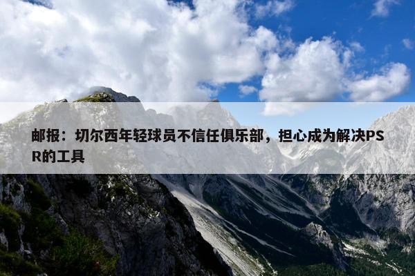 邮报：切尔西年轻球员不信任俱乐部，担心成为解决PSR的工具