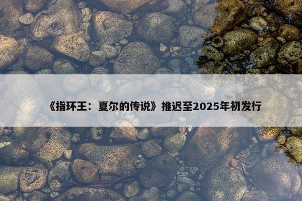 《指环王：夏尔的传说》推迟至2025年初发行