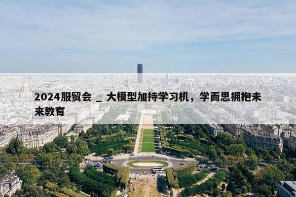 2024服贸会 _ 大模型加持学习机，学而思拥抱未来教育