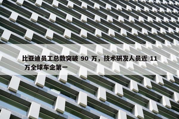 比亚迪员工总数突破 90 万，技术研发人员近 11 万全球车企第一