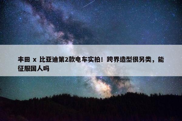 丰田 x 比亚迪第2款电车实拍！跨界造型很另类，能征服国人吗