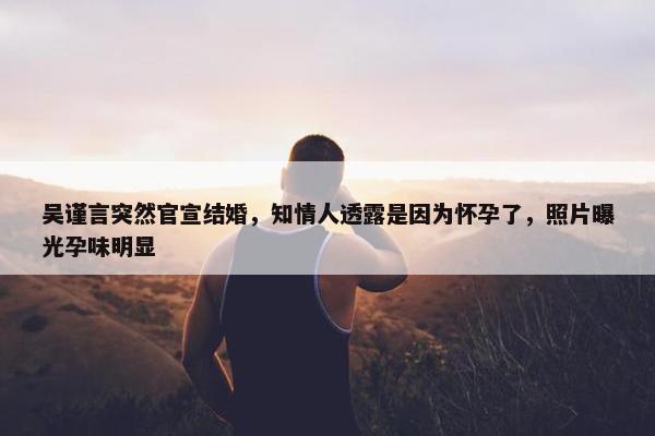 吴谨言突然官宣结婚，知情人透露是因为怀孕了，照片曝光孕味明显