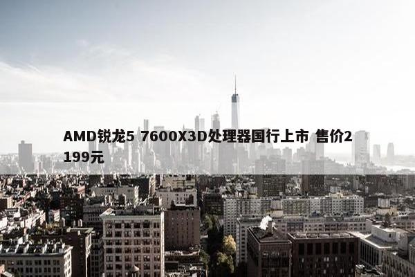 AMD锐龙5 7600X3D处理器国行上市 售价2199元