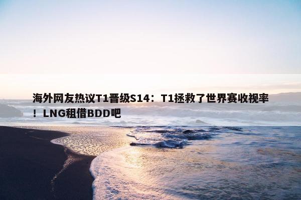 海外网友热议T1晋级S14：T1拯救了世界赛收视率！LNG租借BDD吧